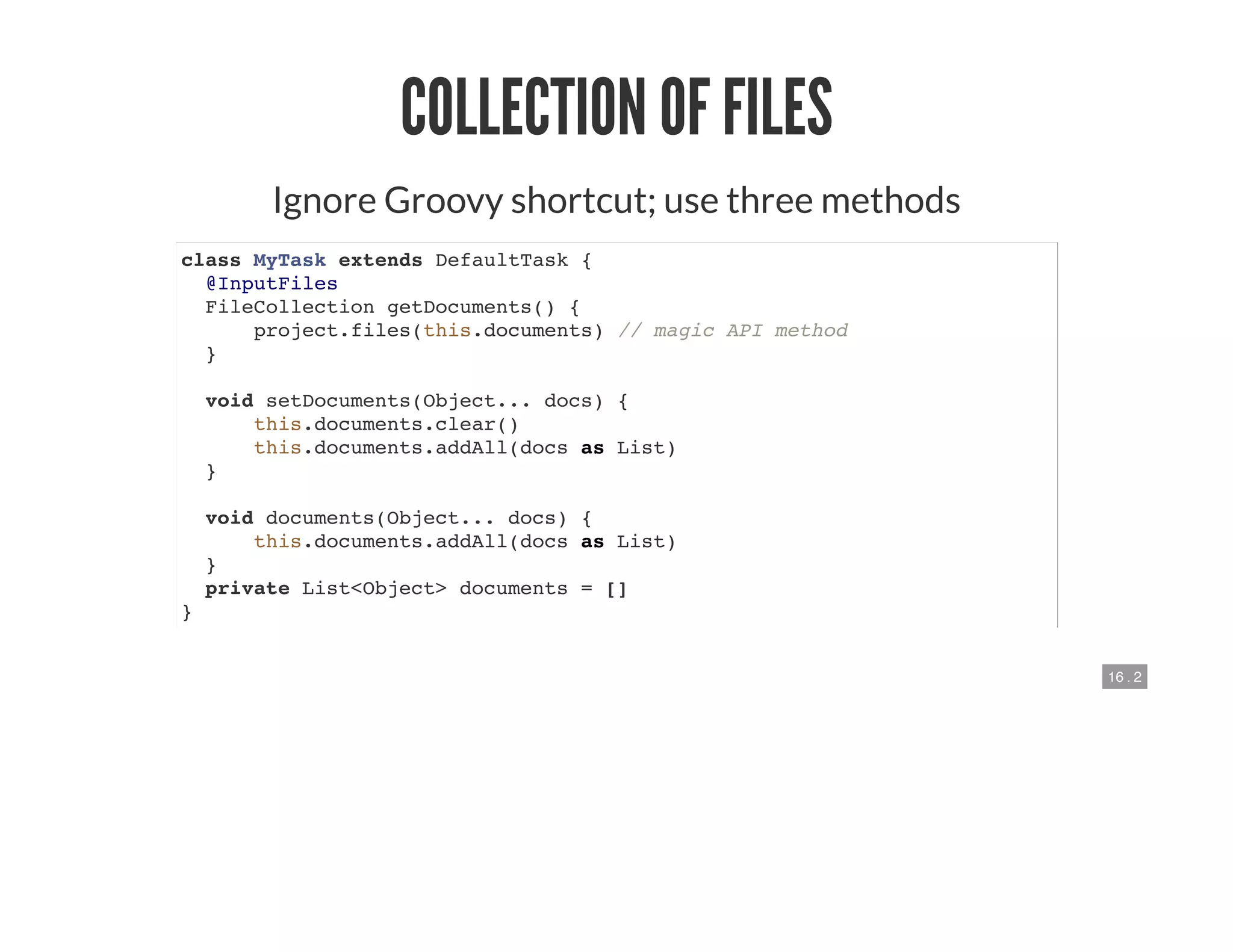 16 . 2
COLLECTION OF FILES
Ignore Groovy shortcut; use three methods
class MyTask extends DefaultTask {
@InputFiles
FileCollection getDocuments() {
project.files(this.documents) // magic API method
}
void setDocuments(Object... docs) {
this.documents.clear()
this.documents.addAll(docs as List)
}
void documents(Object... docs) {
this.documents.addAll(docs as List)
}
private List<Object> documents = []
}
 
