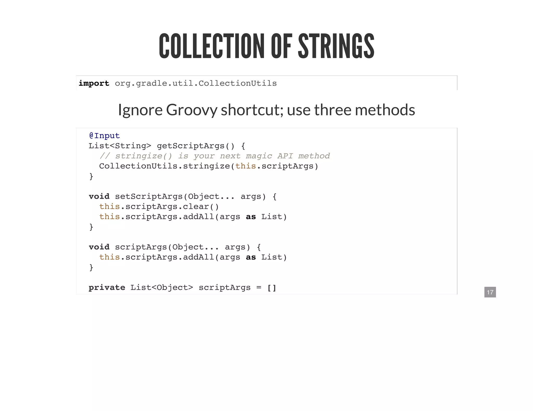 17
COLLECTION OF STRINGS
import org.gradle.util.CollectionUtils
Ignore Groovy shortcut; use three methods
@Input
List<String> getScriptArgs() {
// stringize() is your next magic API method
CollectionUtils.stringize(this.scriptArgs)
}
void setScriptArgs(Object... args) {
this.scriptArgs.clear()
this.scriptArgs.addAll(args as List)
}
void scriptArgs(Object... args) {
this.scriptArgs.addAll(args as List)
}
private List<Object> scriptArgs = []
 