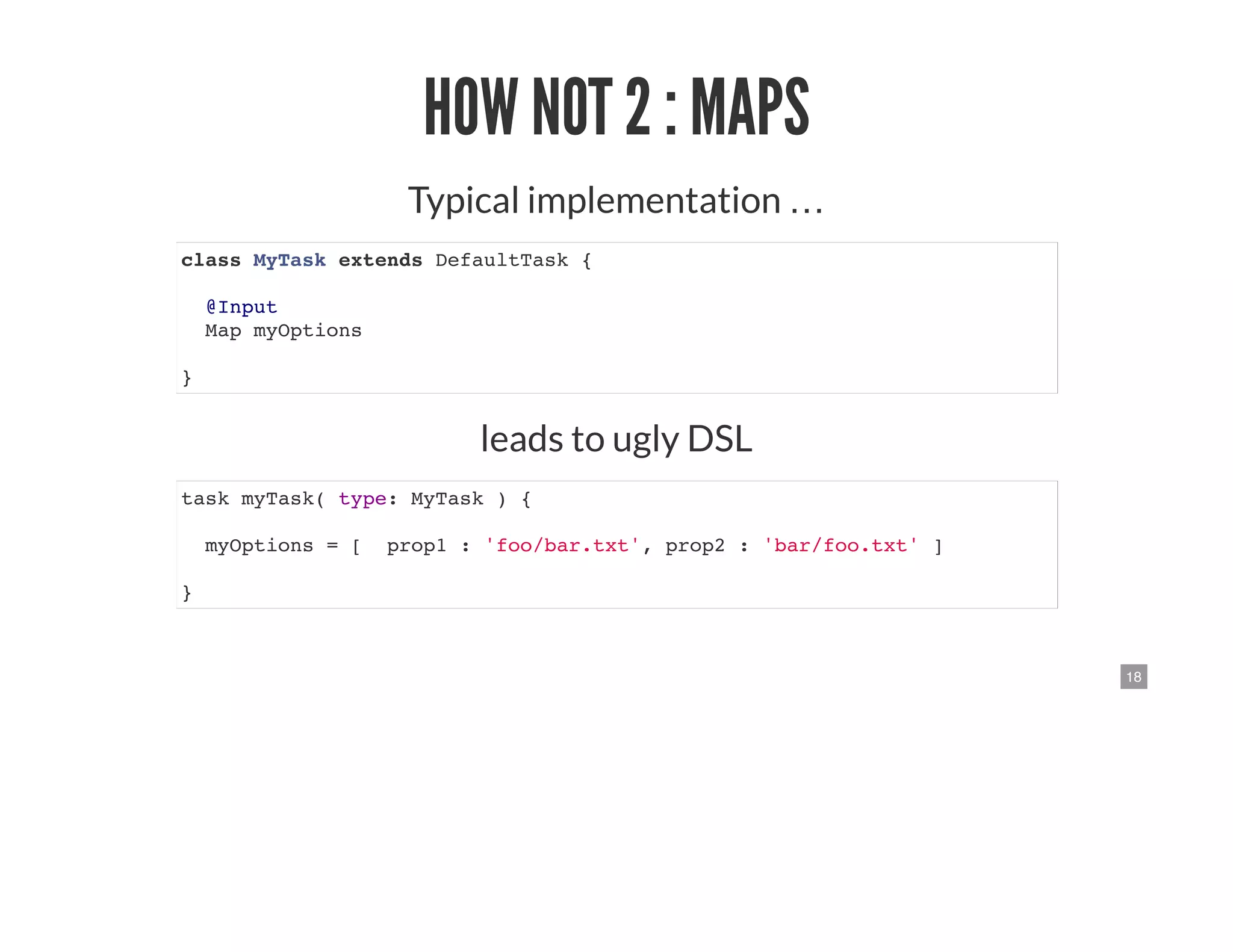 18
HOW NOT 2 : MAPS
Typical implementation …
class MyTask extends DefaultTask {
@Input
Map myOptions
}
leads to ugly DSL
task myTask( type: MyTask ) {
myOptions = [ prop1 : 'foo/bar.txt', prop2 : 'bar/foo.txt' ]
}
 