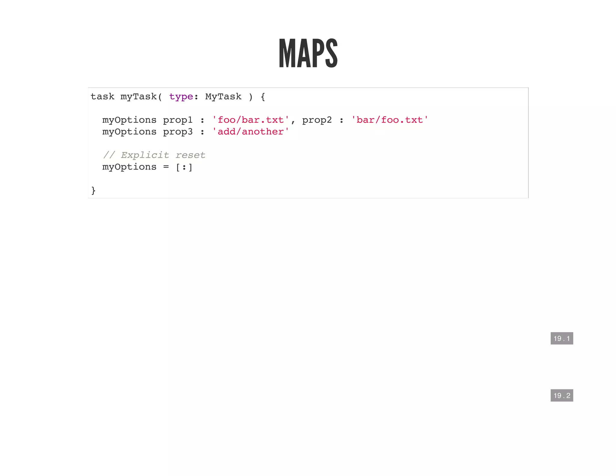 19 . 1
19 . 2
MAPS
task myTask( type: MyTask ) {
myOptions prop1 : 'foo/bar.txt', prop2 : 'bar/foo.txt'
myOptions prop3 : 'add/another'
// Explicit reset
myOptions = [:]
}
 