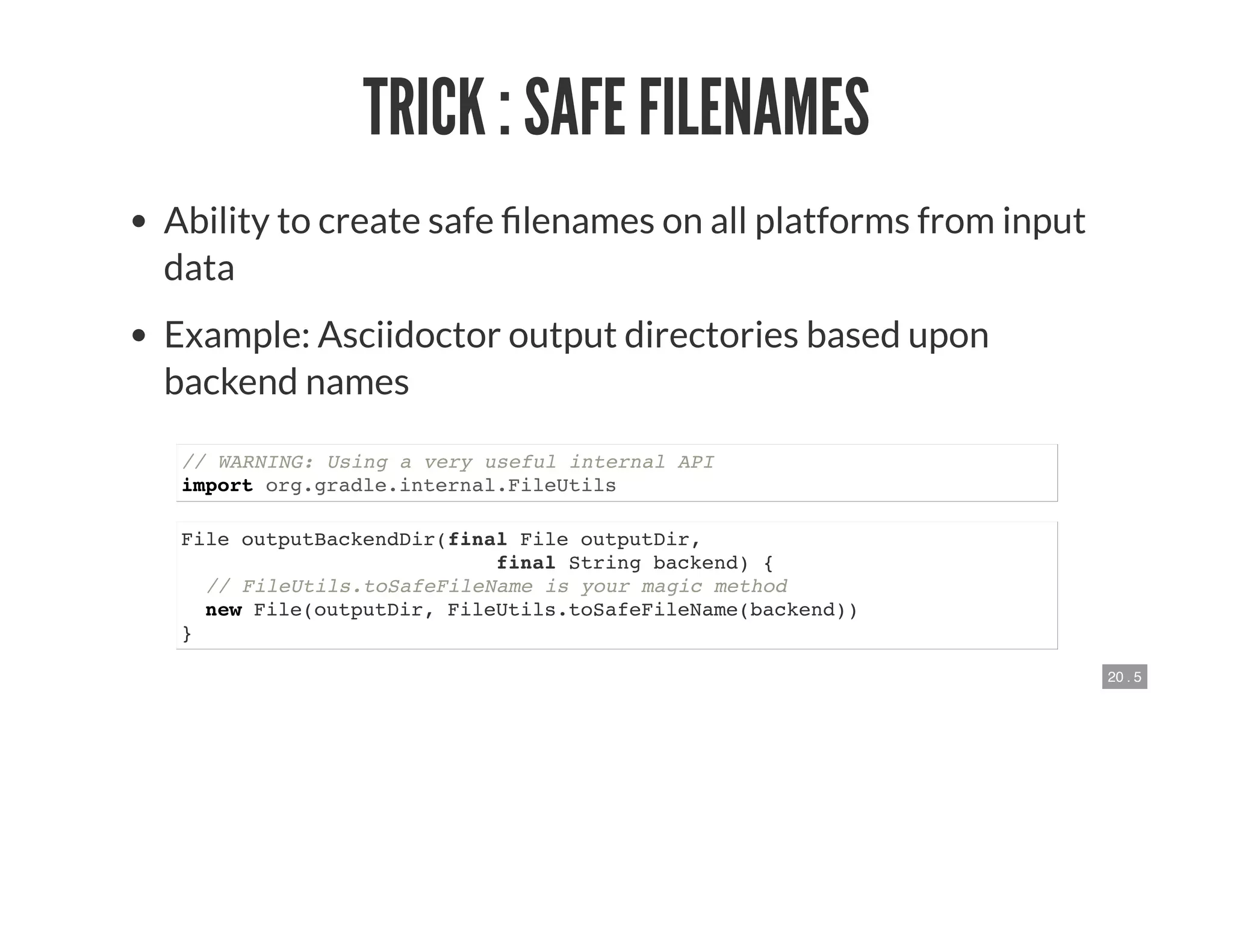 20 . 5
TRICK : SAFE FILENAMES
Ability to create safe lenames on all platforms from input
data
Example: Asciidoctor output directories based upon
backend names
// WARNING: Using a very useful internal API
import org.gradle.internal.FileUtils
File outputBackendDir(final File outputDir,
final String backend) {
// FileUtils.toSafeFileName is your magic method
new File(outputDir, FileUtils.toSafeFileName(backend))
}
 