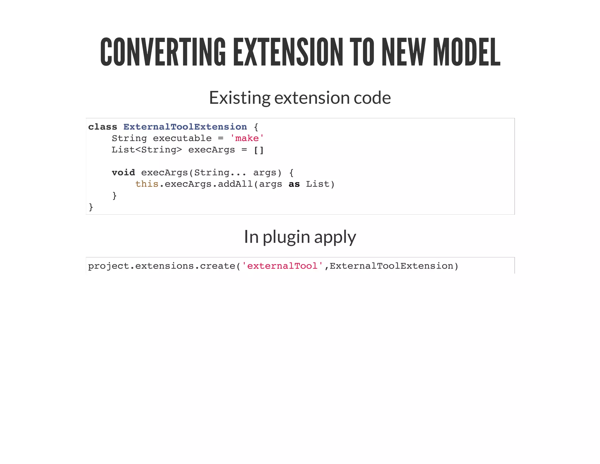 CONVERTING EXTENSION TO NEW MODEL
Existing extension code
class ExternalToolExtension {
String executable = 'make'
List<String> execArgs = []
void execArgs(String... args) {
this.execArgs.addAll(args as List)
}
}
In plugin apply
project.extensions.create('externalTool',ExternalToolExtension)
 