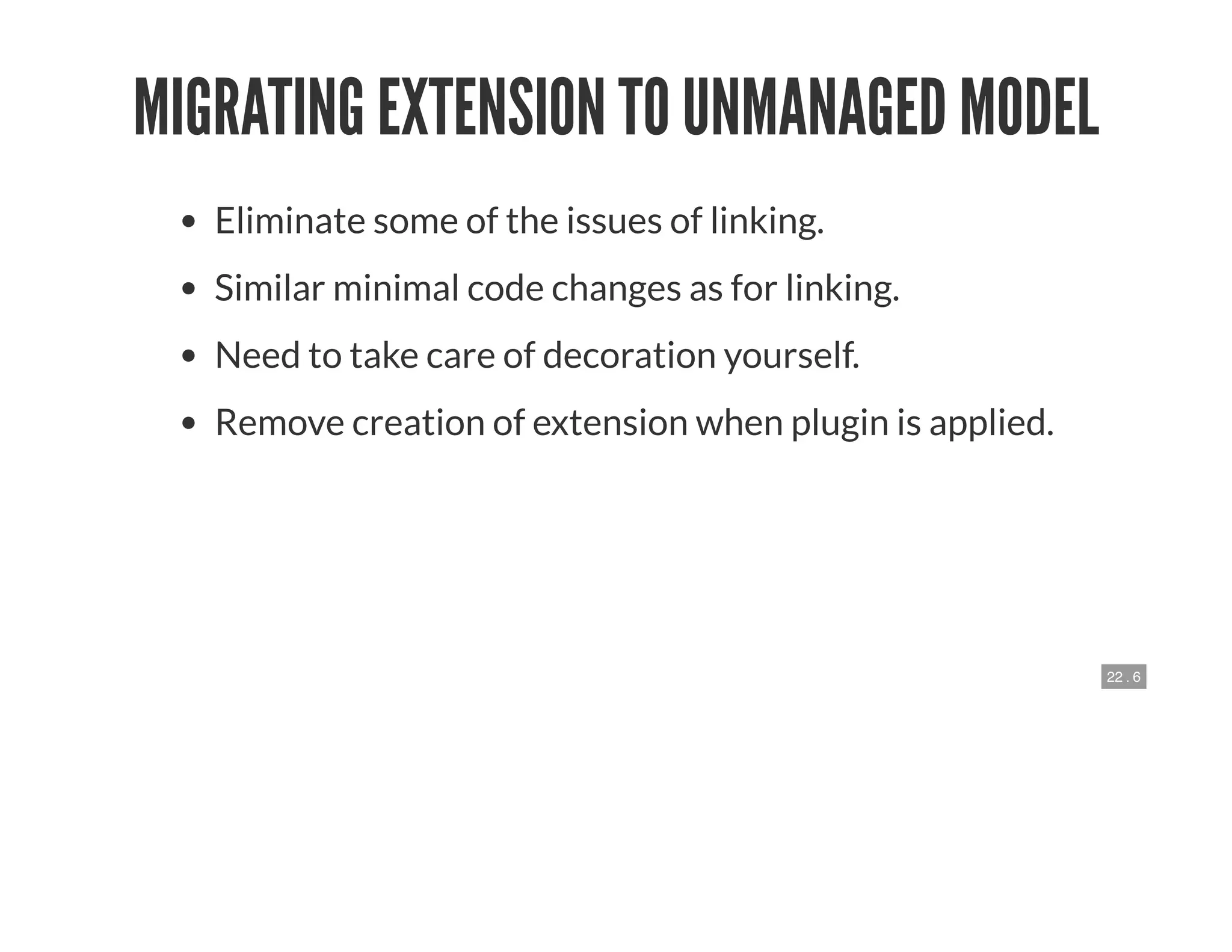 22 . 6
MIGRATING EXTENSION TO UNMANAGED MODEL
Eliminate some of the issues of linking.
Similar minimal code changes as for linking.
Need to take care of decoration yourself.
Remove creation of extension when plugin is applied.
 