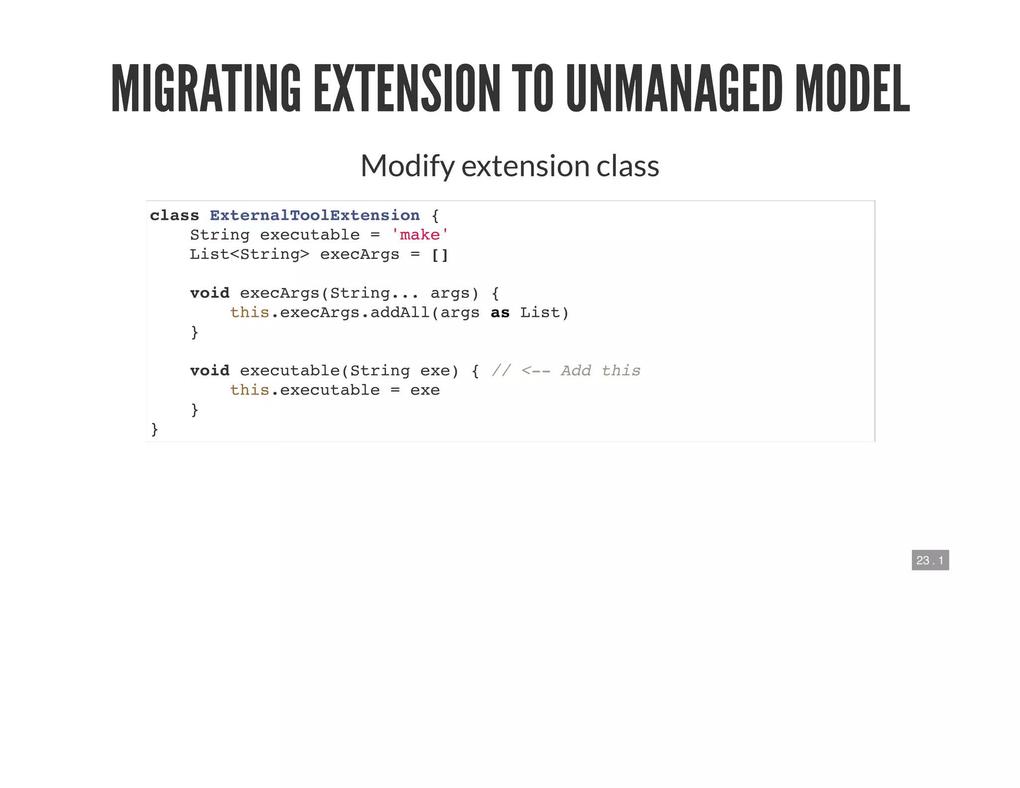 23 . 1
MIGRATING EXTENSION TO UNMANAGED MODEL
Modify extension class
class ExternalToolExtension {
String executable = 'make'
List<String> execArgs = []
void execArgs(String... args) {
this.execArgs.addAll(args as List)
}
void executable(String exe) { // <-- Add this
this.executable = exe
}
}
 