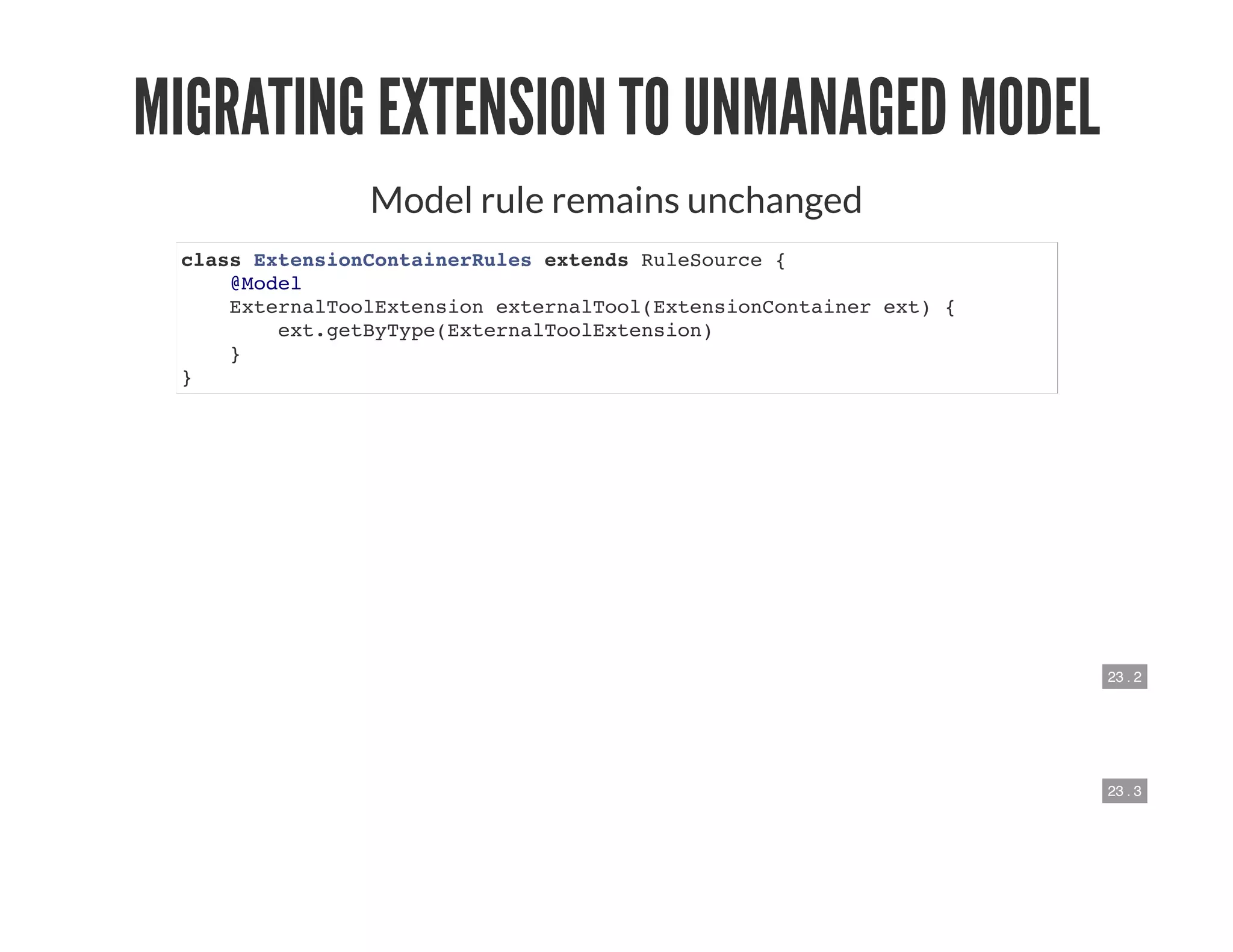 23 . 2
23 . 3
MIGRATING EXTENSION TO UNMANAGED MODEL
Model rule remains unchanged
class ExtensionContainerRules extends RuleSource {
@Model
ExternalToolExtension externalTool(ExtensionContainer ext) {
ext.getByType(ExternalToolExtension)
}
}
 