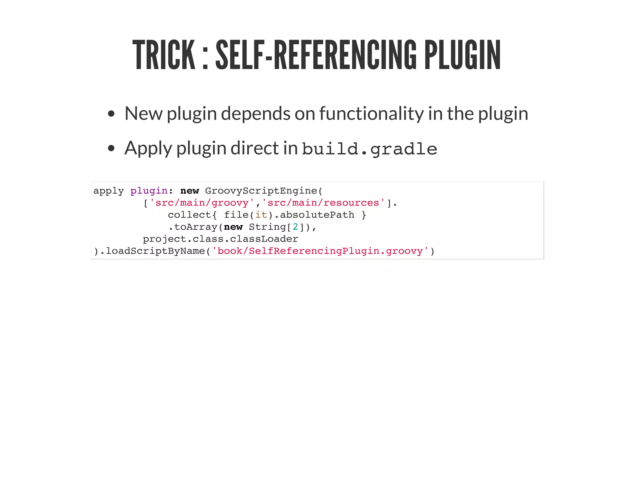 TRICK : SELF-REFERENCING PLUGIN
New plugin depends on functionality in the plugin
Apply plugin direct in build.gradle
apply plugin: new GroovyScriptEngine(
['src/main/groovy','src/main/resources'].
collect{ file(it).absolutePath }
.toArray(new String[2]),
project.class.classLoader
).loadScriptByName('book/SelfReferencingPlugin.groovy')
 
