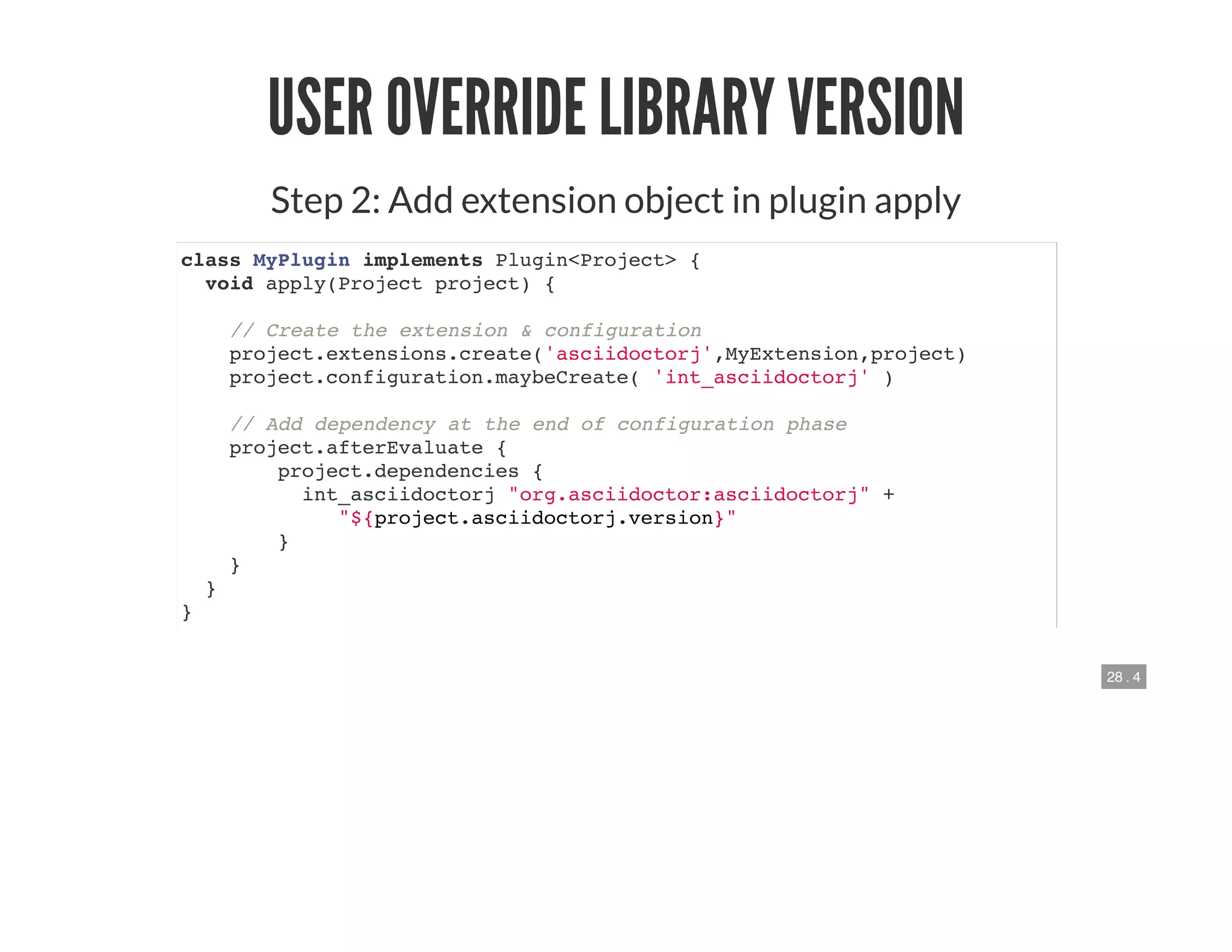 28 . 4
USER OVERRIDE LIBRARY VERSION
Step 2: Add extension object in plugin apply
class MyPlugin implements Plugin<Project> {
void apply(Project project) {
// Create the extension & configuration
project.extensions.create('asciidoctorj',MyExtension,project)
project.configuration.maybeCreate( 'int_asciidoctorj' )
// Add dependency at the end of configuration phase
project.afterEvaluate {
project.dependencies {
int_asciidoctorj "org.asciidoctor:asciidoctorj" +
"${project.asciidoctorj.version}"
}
}
}
}
 