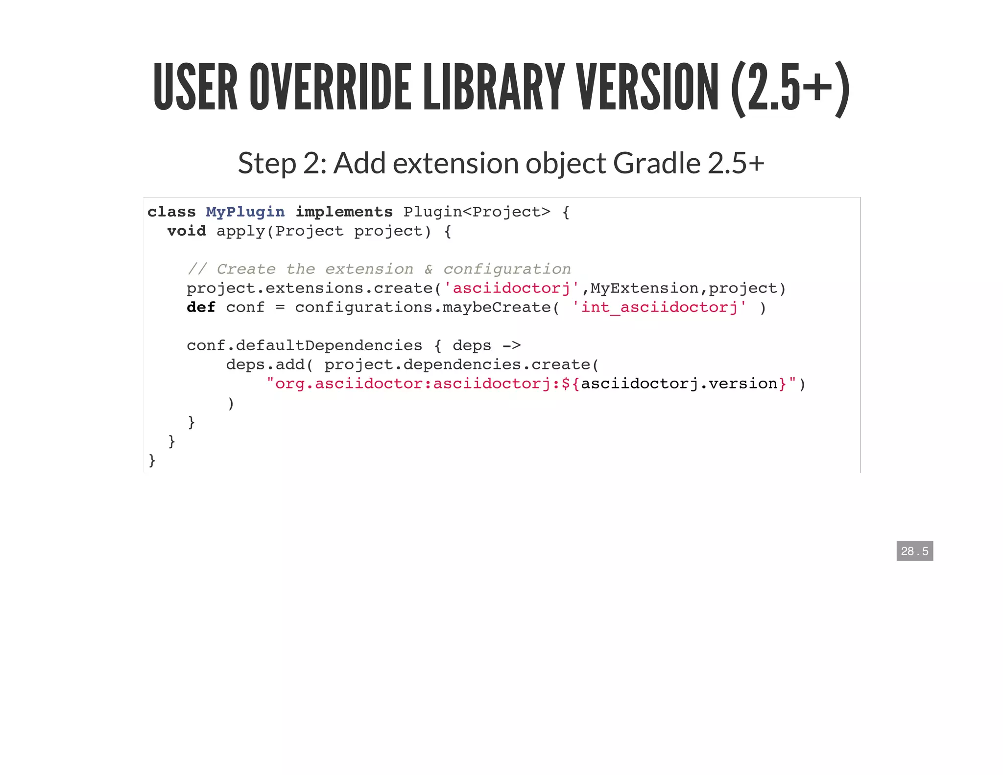 28 . 5
USER OVERRIDE LIBRARY VERSION (2.5+)
Step 2: Add extension object Gradle 2.5+
class MyPlugin implements Plugin<Project> {
void apply(Project project) {
// Create the extension & configuration
project.extensions.create('asciidoctorj',MyExtension,project)
def conf = configurations.maybeCreate( 'int_asciidoctorj' )
conf.defaultDependencies { deps ->
deps.add( project.dependencies.create(
"org.asciidoctor:asciidoctorj:${asciidoctorj.version}")
)
}
}
}
 