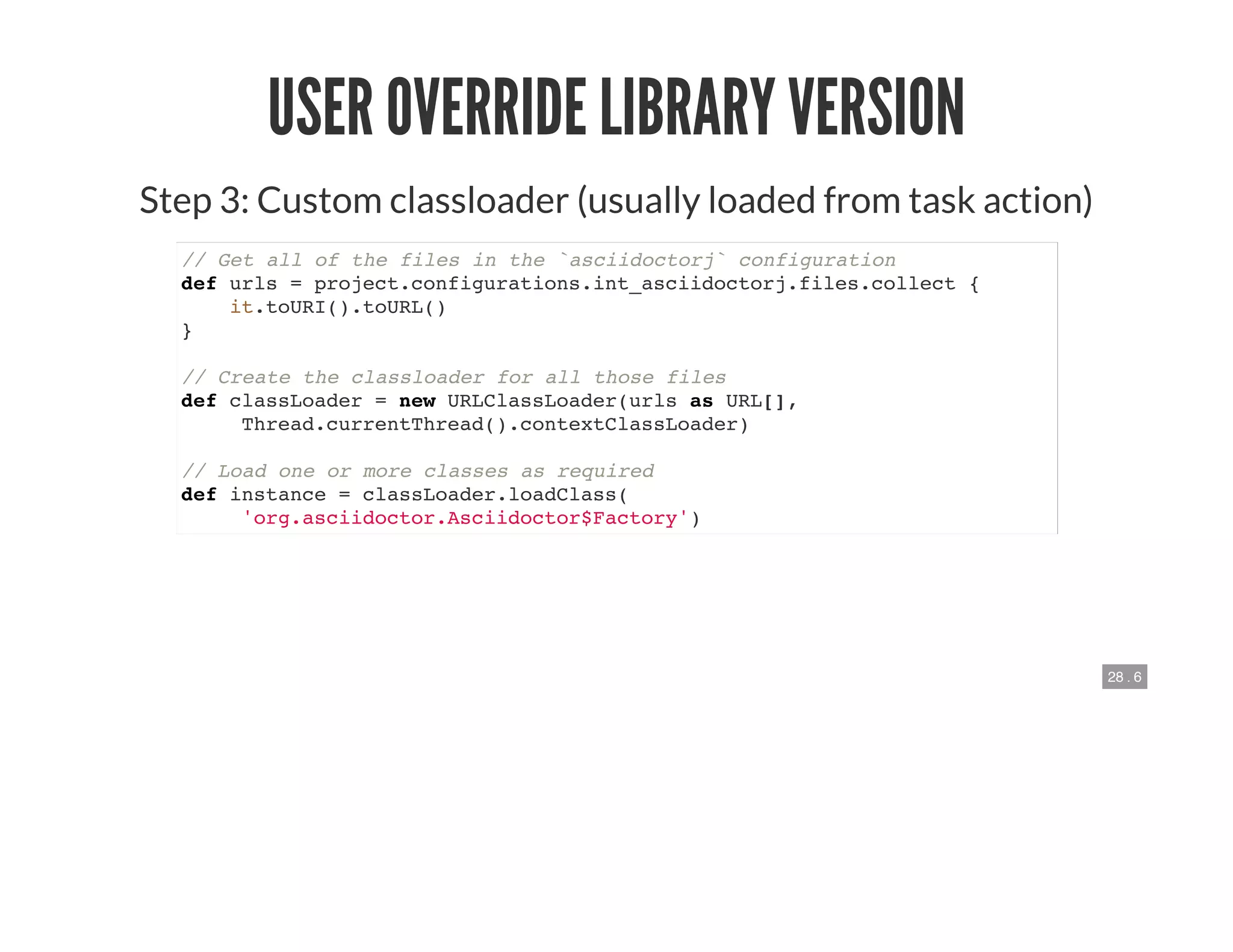 28 . 6
USER OVERRIDE LIBRARY VERSION
Step 3: Custom classloader (usually loaded from task action)
// Get all of the files in the `asciidoctorj` configuration
def urls = project.configurations.int_asciidoctorj.files.collect {
it.toURI().toURL()
}
// Create the classloader for all those files
def classLoader = new URLClassLoader(urls as URL[],
Thread.currentThread().contextClassLoader)
// Load one or more classes as required
def instance = classLoader.loadClass(
'org.asciidoctor.Asciidoctor$Factory')
 