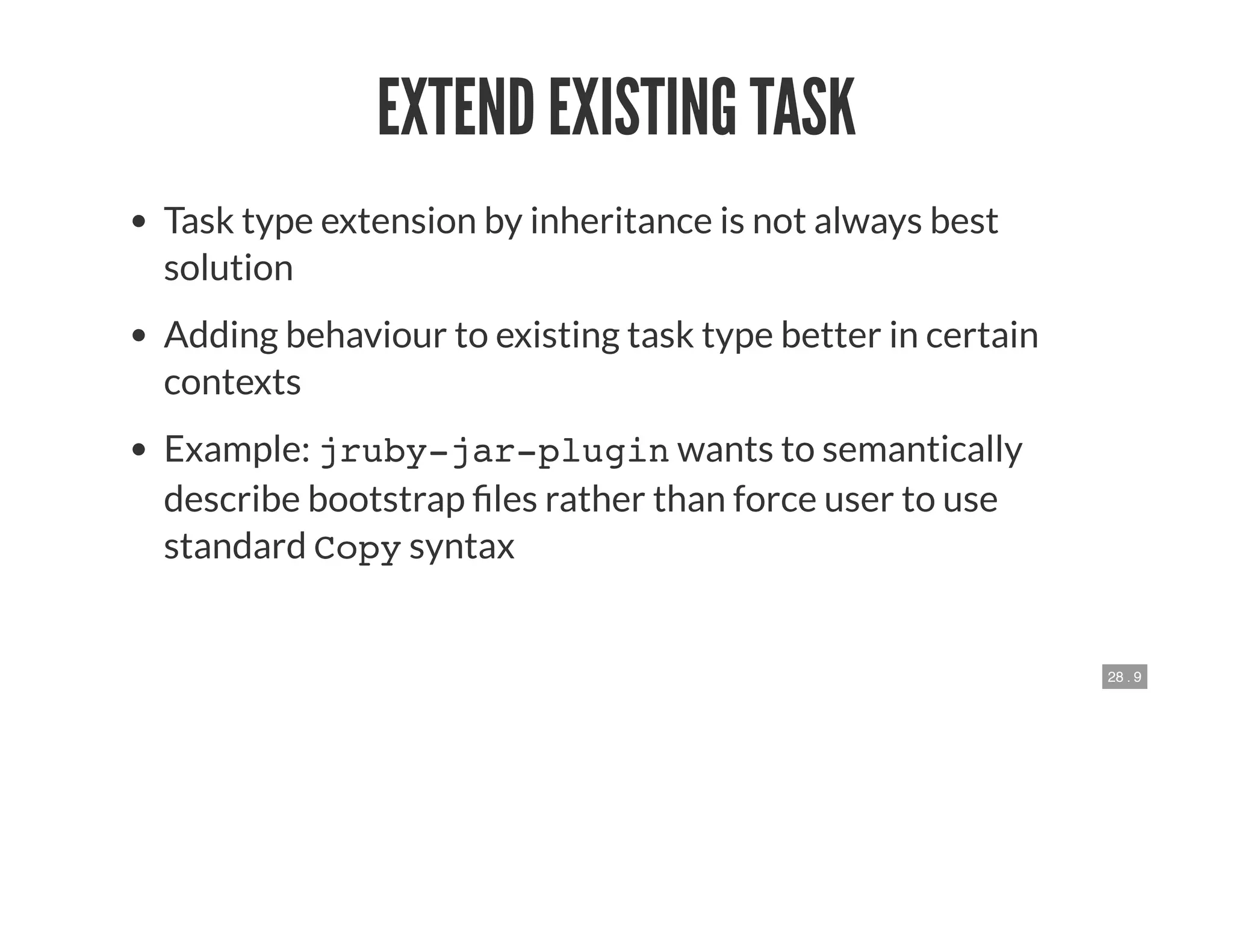 28 . 9
EXTEND EXISTING TASK
Task type extension by inheritance is not always best
solution
Adding behaviour to existing task type better in certain
contexts
Example: jruby-jar-plugin wants to semantically
describe bootstrap les rather than force user to use
standard Copy syntax
 