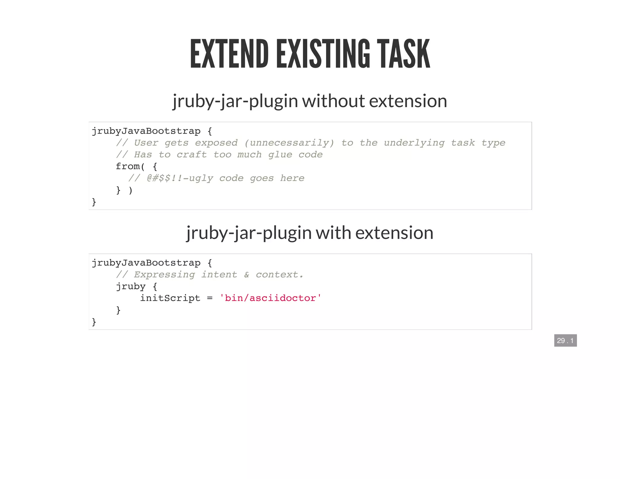 29 . 1
EXTEND EXISTING TASK
jruby-jar-plugin without extension
jrubyJavaBootstrap {
// User gets exposed (unnecessarily) to the underlying task type
// Has to craft too much glue code
from( {
// @#$$!!-ugly code goes here
} )
}
jruby-jar-plugin with extension
jrubyJavaBootstrap {
// Expressing intent & context.
jruby {
initScript = 'bin/asciidoctor'
}
}
 