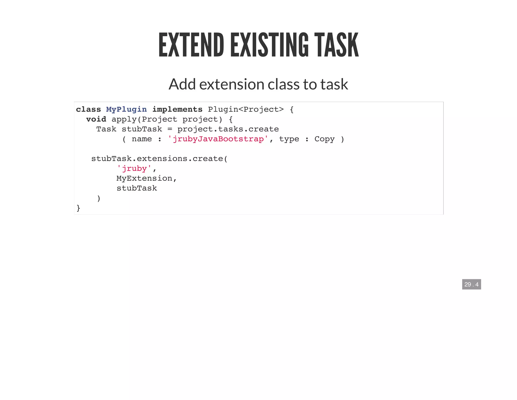 29 . 4
EXTEND EXISTING TASK
Add extension class to task
class MyPlugin implements Plugin<Project> {
void apply(Project project) {
Task stubTask = project.tasks.create
( name : 'jrubyJavaBootstrap', type : Copy )
stubTask.extensions.create(
'jruby',
MyExtension,
stubTask
)
}
 