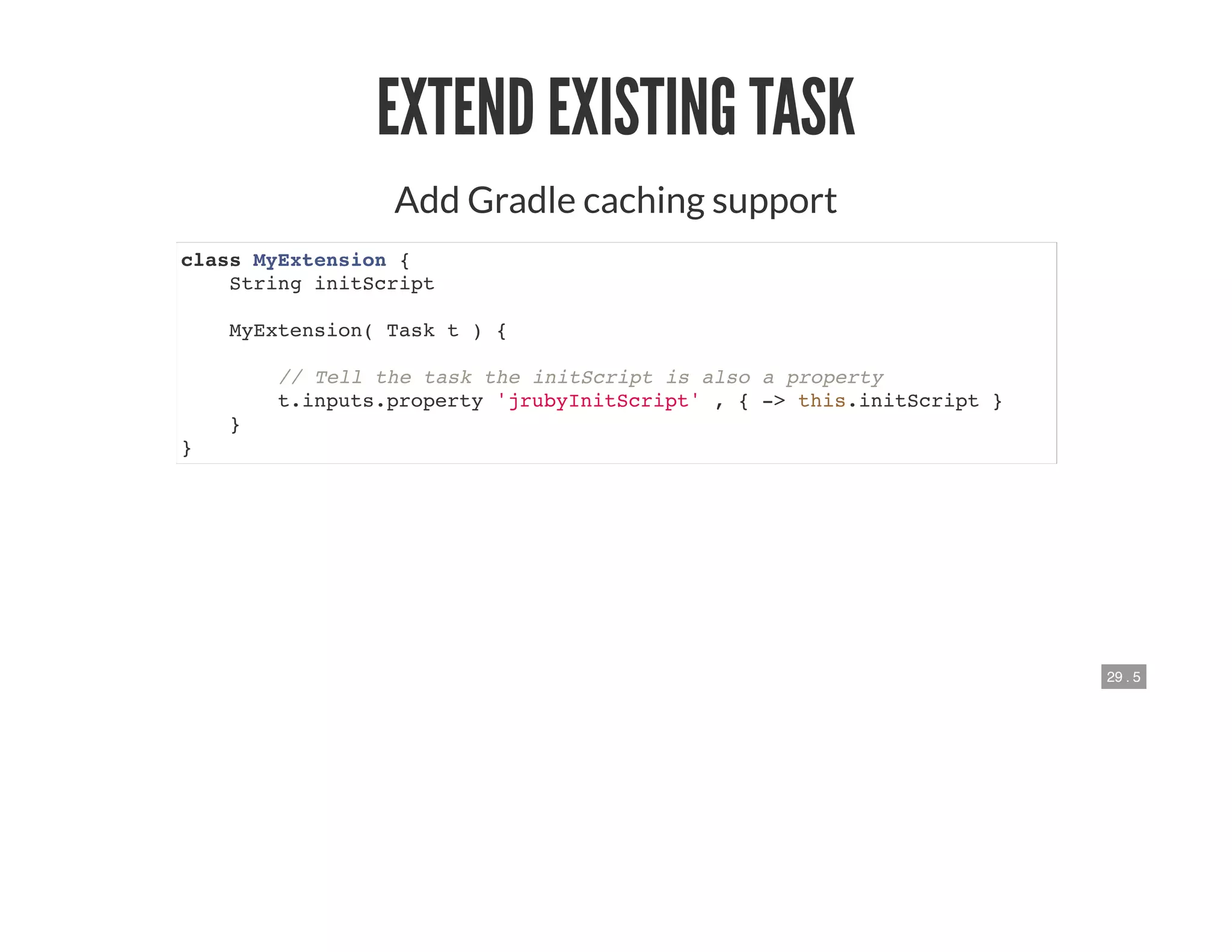 29 . 5
EXTEND EXISTING TASK
Add Gradle caching support
class MyExtension {
String initScript
MyExtension( Task t ) {
// Tell the task the initScript is also a property
t.inputs.property 'jrubyInitScript' , { -> this.initScript }
}
}
 