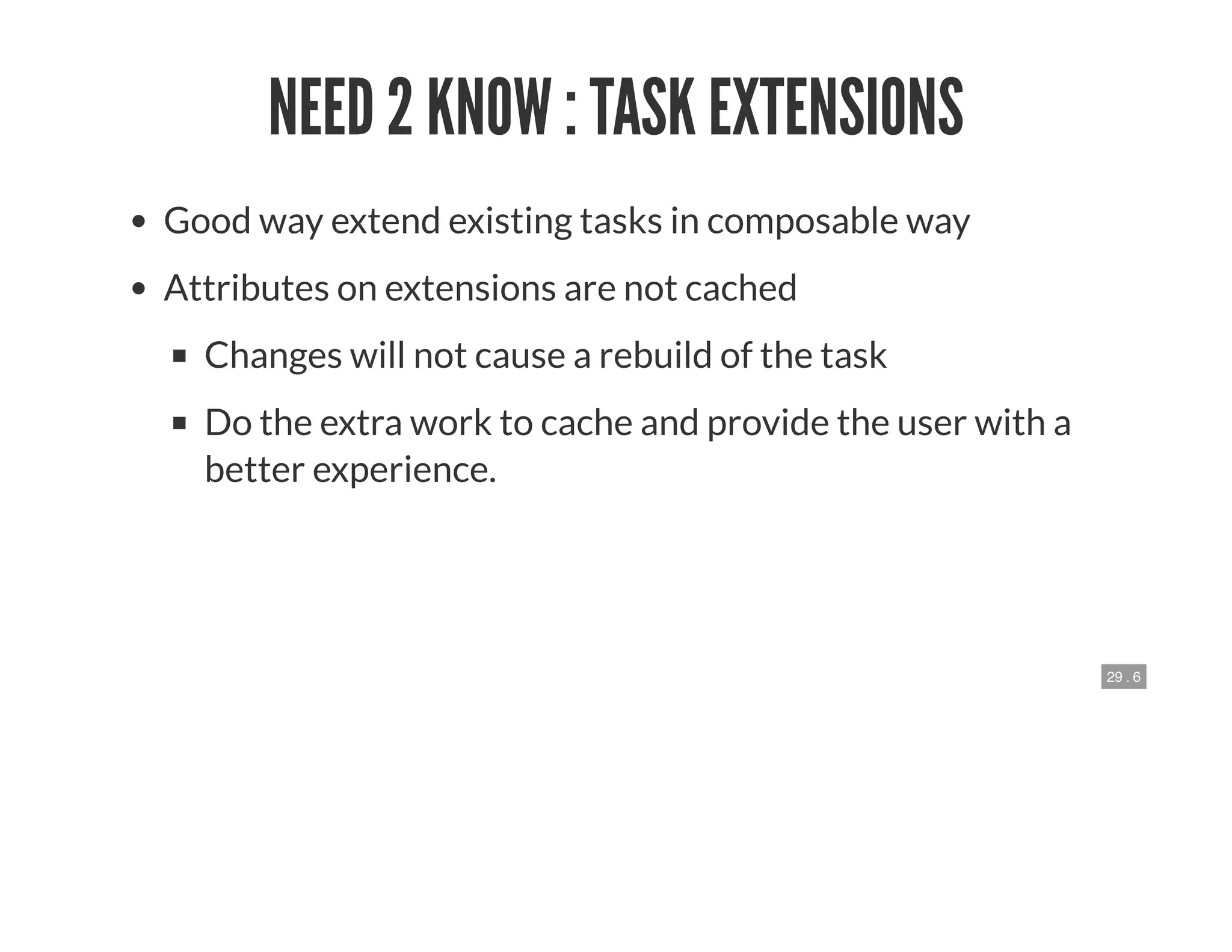 29 . 6
NEED 2 KNOW : TASK EXTENSIONS
Good way extend existing tasks in composable way
Attributes on extensions are not cached
Changes will not cause a rebuild of the task
Do the extra work to cache and provide the user with a
better experience.
 