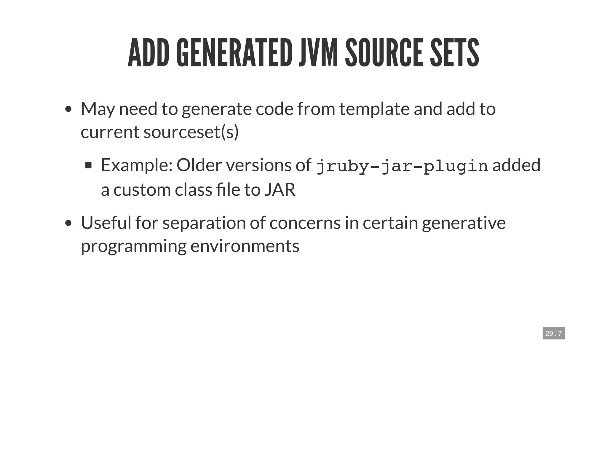 29 . 7
ADD GENERATED JVM SOURCE SETS
May need to generate code from template and add to
current sourceset(s)
Example: Older versions of jruby-jar-plugin added
a custom class le to JAR
Useful for separation of concerns in certain generative
programming environments
 