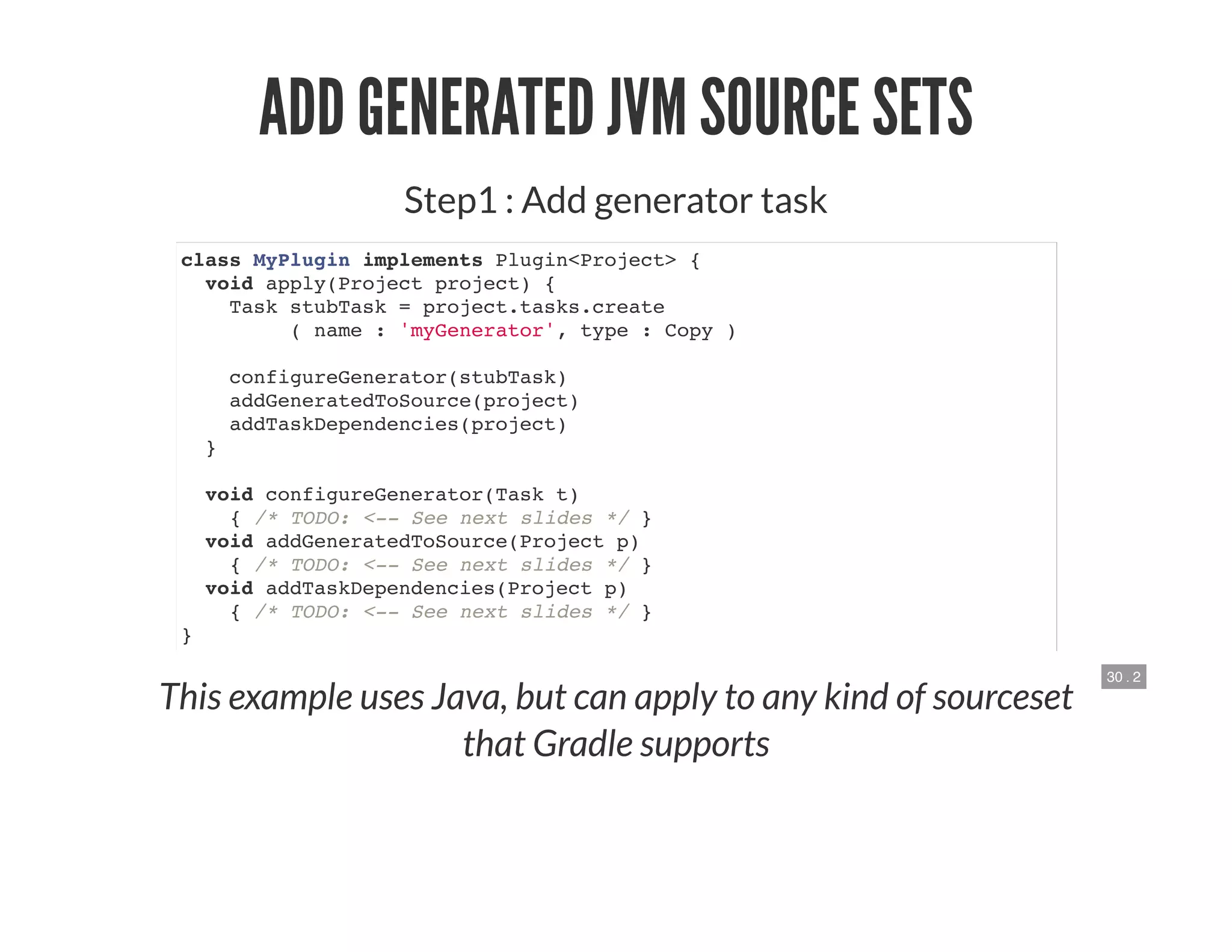 30 . 2
ADD GENERATED JVM SOURCE SETS
Step1 : Add generator task
class MyPlugin implements Plugin<Project> {
void apply(Project project) {
Task stubTask = project.tasks.create
( name : 'myGenerator', type : Copy )
configureGenerator(stubTask)
addGeneratedToSource(project)
addTaskDependencies(project)
}
void configureGenerator(Task t)
{ /* TODO: <-- See next slides */ }
void addGeneratedToSource(Project p)
{ /* TODO: <-- See next slides */ }
void addTaskDependencies(Project p)
{ /* TODO: <-- See next slides */ }
}
This example uses Java, but can apply to any kind of sourceset
that Gradle supports
 