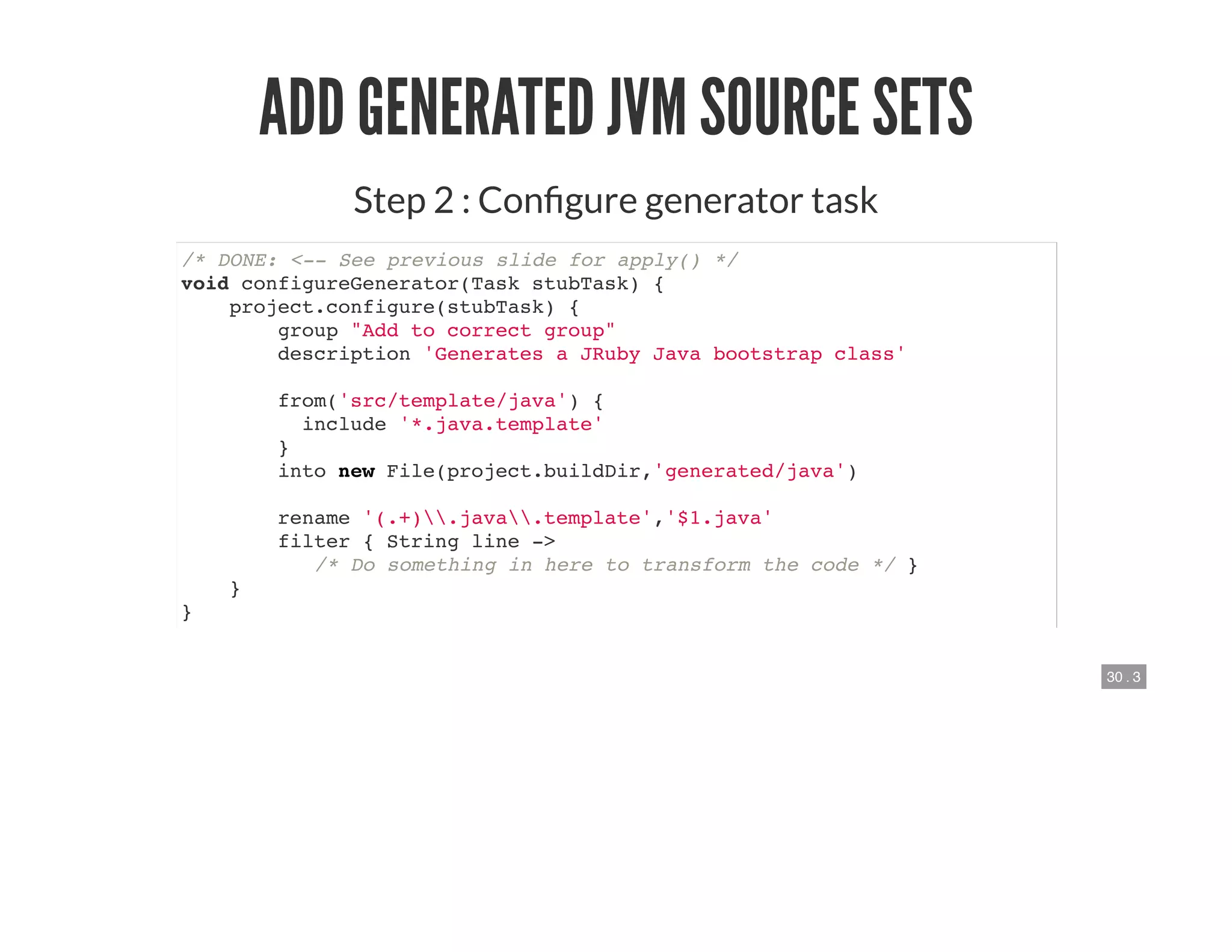 30 . 3
ADD GENERATED JVM SOURCE SETS
Step 2 : Con gure generator task
/* DONE: <-- See previous slide for apply() */
void configureGenerator(Task stubTask) {
project.configure(stubTask) {
group "Add to correct group"
description 'Generates a JRuby Java bootstrap class'
from('src/template/java') {
include '*.java.template'
}
into new File(project.buildDir,'generated/java')
rename '(.+).java.template','$1.java'
filter { String line ->
/* Do something in here to transform the code */ }
}
}
 