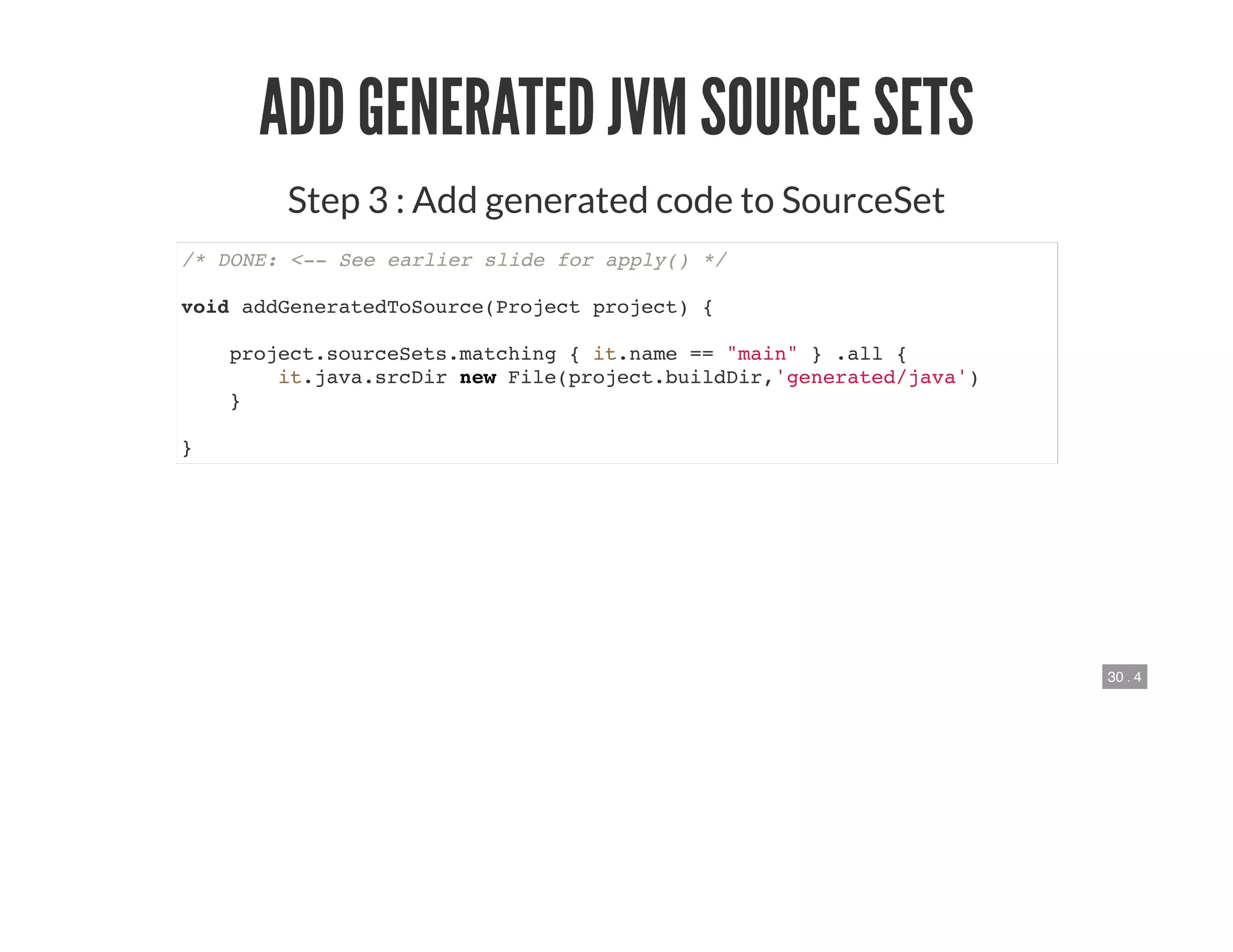 30 . 4
ADD GENERATED JVM SOURCE SETS
Step 3 : Add generated code to SourceSet
/* DONE: <-- See earlier slide for apply() */
void addGeneratedToSource(Project project) {
project.sourceSets.matching { it.name == "main" } .all {
it.java.srcDir new File(project.buildDir,'generated/java')
}
}
 