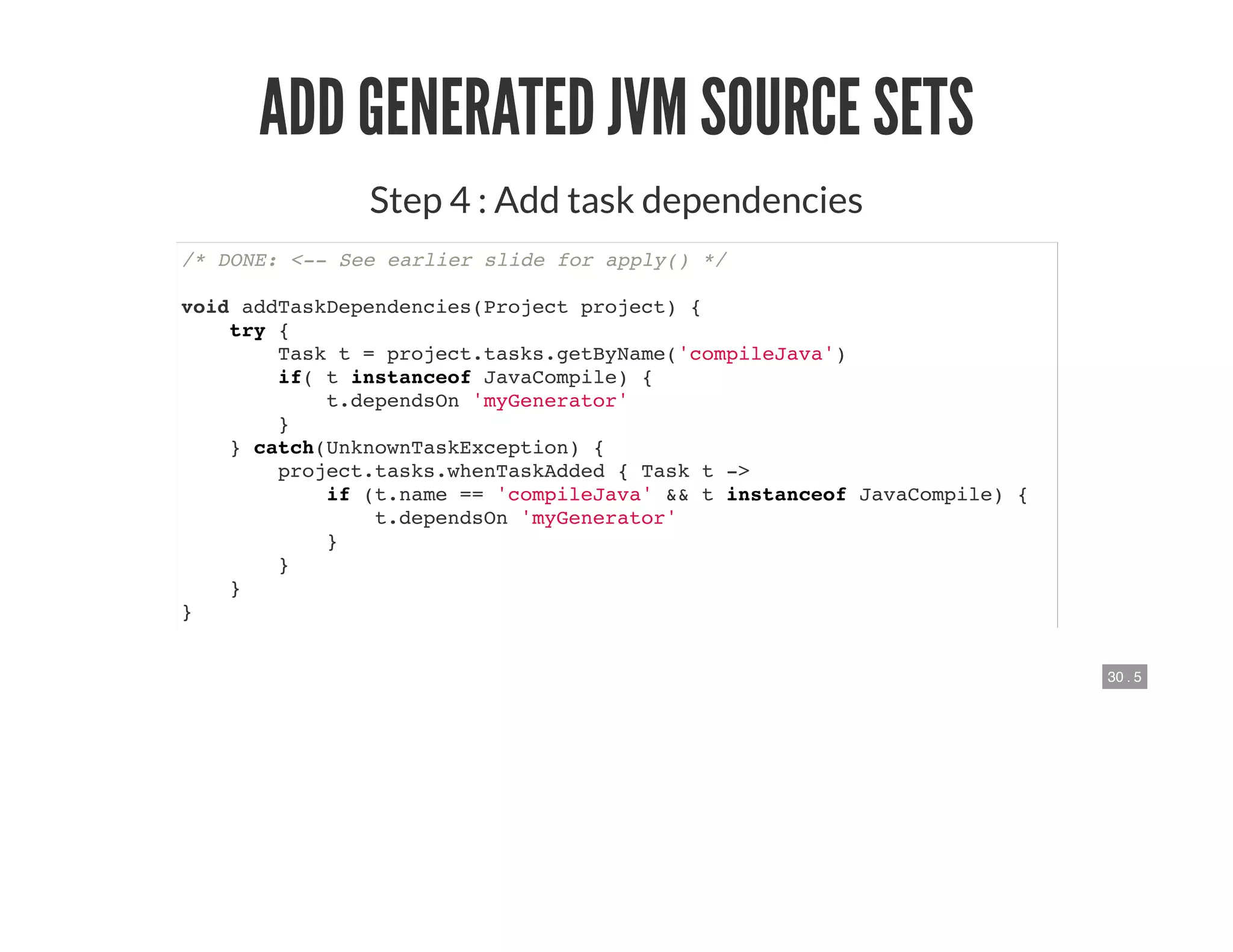 30 . 5
ADD GENERATED JVM SOURCE SETS
Step 4 : Add task dependencies
/* DONE: <-- See earlier slide for apply() */
void addTaskDependencies(Project project) {
try {
Task t = project.tasks.getByName('compileJava')
if( t instanceof JavaCompile) {
t.dependsOn 'myGenerator'
}
} catch(UnknownTaskException) {
project.tasks.whenTaskAdded { Task t ->
if (t.name == 'compileJava' && t instanceof JavaCompile) {
t.dependsOn 'myGenerator'
}
}
}
}
 