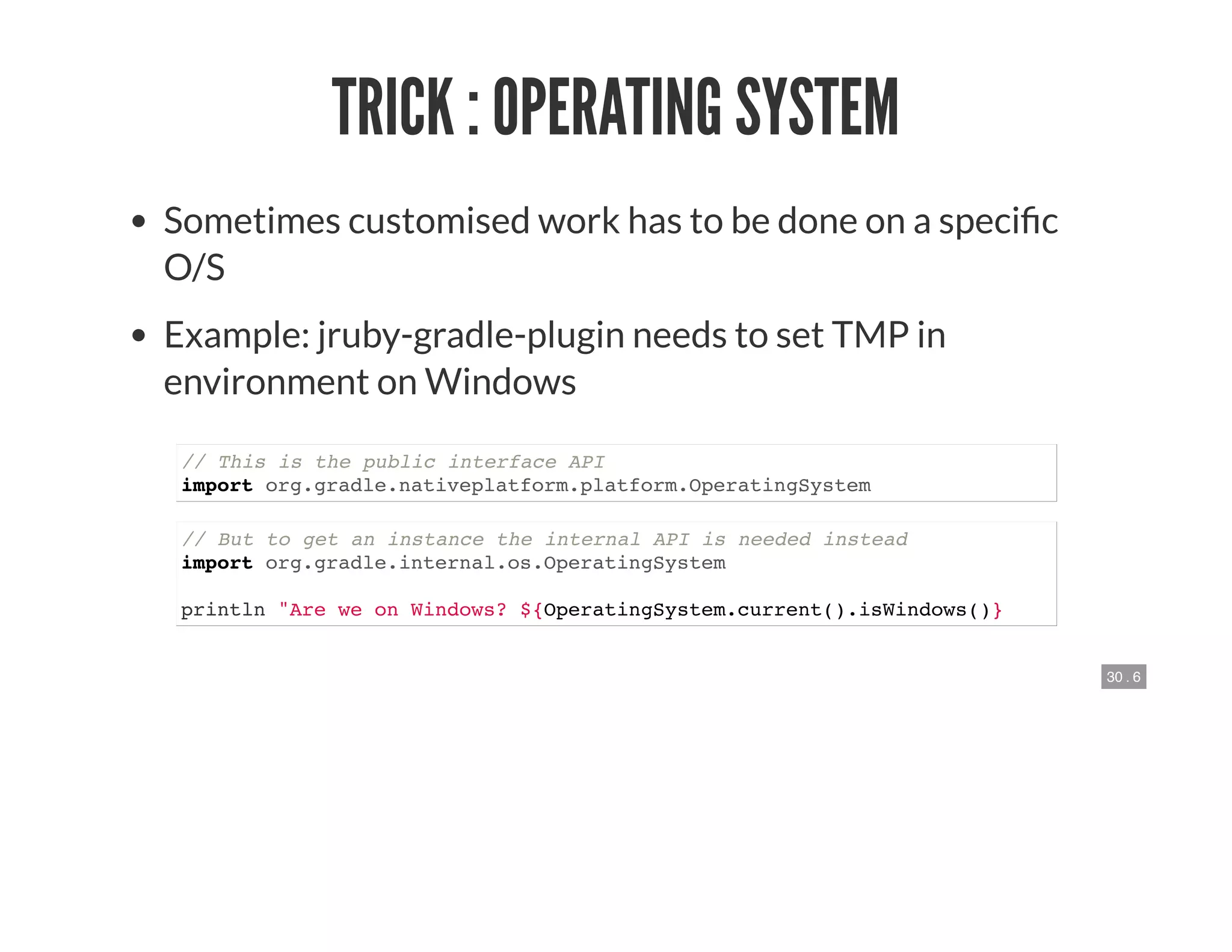 30 . 6
TRICK : OPERATING SYSTEM
Sometimes customised work has to be done on a speci c
O/S
Example: jruby-gradle-plugin needs to set TMP in
environment on Windows
// This is the public interface API
import org.gradle.nativeplatform.platform.OperatingSystem
// But to get an instance the internal API is needed instead
import org.gradle.internal.os.OperatingSystem
println "Are we on Windows? ${OperatingSystem.current().isWindows()}
 