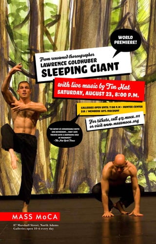From renow ned choreograp
                                                                her
                                                                                     world
                                                                                           ?
                                                                                   premiere!


                         ce goldhuber
                       eping
                  Lawren
                   Sle       Giant
                                with live music by T in Hat
                                Saturday, August 23, 8:00 P.M.

                                                           galleries open until 7:00 p.m • Hunter Center
                                                           $19 / members 10% discount
                                                                                          a.111
                    ?   “An artist of considerable depth
                          and refinement... First-rate
                         theater with a surprising edge
                                  of poignancy.”
                                                                 or visit www
                                                                             c all 413.moc.org
                                                                 For tickets, .massmoca


                             –The New York Times




87 Marshall Street, North Adams
Galleries open 10–6 every day
 