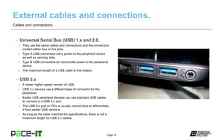 Page 10
– Universal Serial Bus (USB) 1.x and 2.0.
» They use the same cables and connections and the connectors
contain either four or five pins.
» Type A USB connectors carry power to the peripheral device
as well as carrying data.
» Type B USB connectors do not provide power to the peripheral
device.
» The maximum length of a USB cable is five meters.
– USB 3.x
» A newer higher speed version of USB.
» USB 3.x devices use a different type of connector for the
peripheral.
» Earlier USB peripheral devices can use standard USB cables
to connect to a USB 3.x port.
» The USB 3.x port on PCs is usually colored blue to differentiate
it from earlier USB versions.
» As long as the cable matches the specifications, there is not a
maximum length for USB 3.x cables.
Cables and connections.
 