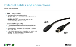 Page 11
– IEEE 1394 (FireWire).
» FireWire comes in two current standards:
• FireWire 400: uses a six conductor cable, with a maximum
length of 4.5 meters.
• FireWire 800: uses a nine conductor cable and has a
maximum length of 4.5 meters as well.
– External SATA (eSATA).
» A standard that brings the speed of SATA outside of the PC’s
case.
» eSATA is a type of combination port. It combines a USB port
with a SATA port.
» It has not been approved by the organization that sets the USB
standards, nor by the organization that sets the SATA
standards, so use at your own risk.
Cables and connections.
 
