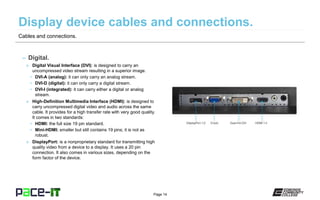 Page 14
– Digital.
» Digital Visual Interface (DVI): is designed to carry an
uncompressed video stream resulting in a superior image.
• DVI-A (analog): it can only carry an analog stream.
• DVI-D (digital): it can only carry a digital stream.
• DVI-I (integrated): it can carry either a digital or analog
stream.
» High-Definition Multimedia Interface (HDMI): is designed to
carry uncompressed digital video and audio across the same
cable. It provides for a high transfer rate with very good quality.
It comes in two standards:
• HDMI: the full size 19 pin standard.
• Mini-HDMI: smaller but still contains 19 pins; it is not as
robust.
» DisplayPort: is a nonproprietary standard for transmitting high
quality video from a device to a display. It uses a 20 pin
connection. It also comes in various sizes, depending on the
form factor of the device.
Cables and connections.
 