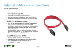 Page 5
– Floppy disk drive (FDD).
» Contains 34 wires and the connector has 34 pins.
» Up to two FDDs can be connected per cable, with the higher
priority going to the device connected after the twist in the cable.
– Parallel AT attachment (PATA).
» PATA has two basic standards—the integrated drive electronics
(IDE) and enhanced integrated drive electronics (EIDE).
• IDE contains 40 wires and the connector has 40 pins. Up to two
PATA devices can be connected per cable, with the priority
being set by jumpers.
• EIDE contains 80 wires and the connector has 40 pins. It is
backward compatible with IDE, but allows for higher throughput.
Both have a maximum length of 18 inches.
– Serial AT attachment (SATA).
» The cable contains seven wires with seven pins.
» Only one device can be connected per cable, with the priority
being set in the Basic Input/Output System (BIOS).
» The connector is L shaped.
Cables and connections.
 