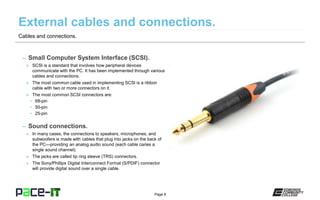 Page 8
– Small Computer System Interface (SCSI).
» SCSI is a standard that involves how peripheral devices
communicate with the PC. It has been implemented through various
cables and connections.
» The most common cable used in implementing SCSI is a ribbon
cable with two or more connectors on it.
» The most common SCSI connectors are:
• 68-pin
• 50-pin
• 25-pin
– Sound connections.
» In many cases, the connections to speakers, microphones, and
subwoofers is made with cables that plug into jacks on the back of
the PC—providing an analog audio sound (each cable caries a
single sound channel).
» The jacks are called tip ring sleeve (TRS) connectors.
» The Sony/Phillips Digital Interconnect Format (S/PDIF) connector
will provide digital sound over a single cable.
Cables and connections.
 