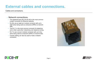 Page 9
– Network connections.
» The registered jack (RJ) 45 (RJ-45) is the most common
modern connector for Ethernet networks.
» RJ-45s use an eight pin modular connector with up to
eight wires being used as conductors (8P8C) to transmit
data.
» The RJ-11 is the most common connector for telephony
and is often used when networking over telephone wiring.
» RJ-11s use a six pin modular connector with up to four
wires being used as conductors (6P4C) to transmit data.
» Coaxial cabling can also be used to make a network
connection.
Cables and connections.
 