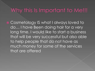 Why this Is Important to Me!!!Cosmetology IS what I always loved to do… I have Been doing hair for a very long time. I would like to start a business that will be very successful but also able to help people that do not have as much money for some of the services that are offered