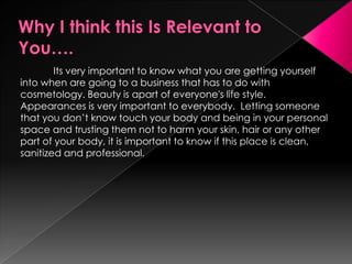 Why I think this Is Relevant to You….	Its very important to know what you are getting yourself into when are going to a business that has to do with cosmetology. Beauty is apart of everyone's life style. Appearances is very important to everybody.  Letting someone that you don’t know touch your body and being in your personal space and trusting them not to harm your skin, hair or any other part of your body, it is important to know if this place is clean, sanitized and professional.