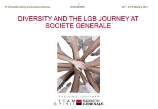 DIVERSITY AND THE LGB JOURNEY AT SOCIETE GENERALE 5 th  Annual Diversity and Inclusion Seminar   BARCELONA 23 rd  – 24 th  February 2012 