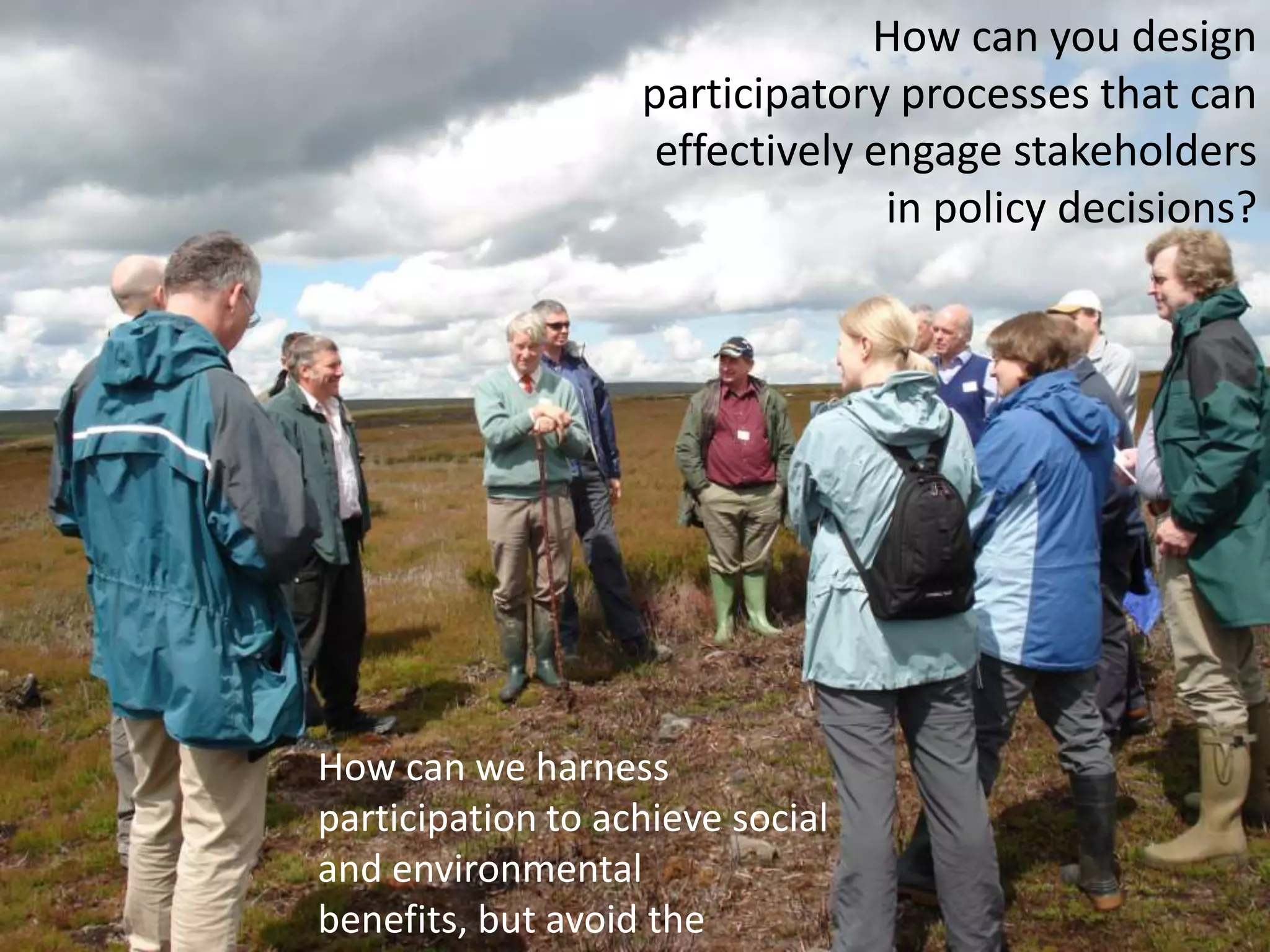 	How can you design participatory processes that can effectively engage stakeholders in policy decisions?How can we harness participation to achieve social and environmental benefits, but avoid the pitfalls? 