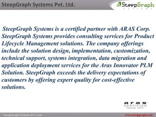 SteepGraph Systems Pvt. Ltd.



 SteepGraph Systems is a certified partner with ARAS Corp.
SteepGraph Systems provides consulting services for Product
Lifecycle Management solutions. The company offerings
include the solution design, implementation, customization,
technical support, systems integration, data migration and
application deployment services for the Aras Innovator PLM
Solution. SteepGraph exceeds the delivery expectations of
customers by offering expert quality for cost-effective
solutions.



SteepGraph Systems Pvt. Ltd.                   www.steepgraph.com
 