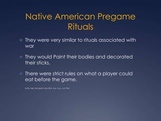 Native American Pregame Rituals They were very similar to rituals associated with warThey would Paint their bodies and decorated their sticks. There were strict rules on what a player could eat before the game.Duffy, Neil. The Spirit in the Stick. N.p.: n.p., n.d. Print. 
