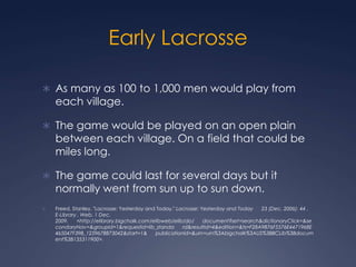 Early LacrosseAs many as 100 to 1,000 men would play from each village.The game would be played on an open plain between each village. On a field that could be miles long.The game could last for several days but it normally went from sun up to sun down.Freed, Stanley. "Lacrosse: Yesterday and Today." Lacrosse: Yesterday and Today      23 (Dec. 2006): 44 . E-Library . Web. 1 Dec. 2009.      <http://elibrary.bigchalk.com/elibweb/elib/do/      document?set=search&dictionaryClick=&secondaryNav=&groupid=1&requestid=lib_standa      rd&resultid=4&edition=&ts=F28A9876F5576E4471968E465047F39B_1259678873042&start=1&      publicationId=&urn=urn%3Abigchalk%3AUS%3BBCLib%3Bdocument%3B135311900>. 