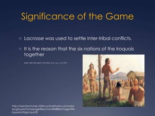 Significance of the GameLacrosse was used to settle Inter-tribal conflicts. It is the reason that the six nations of the Iroquois together Duffy, Neil. The Spirit in the Stick. N.p.: n.p., n.d. Printhttp://ryecityschools.milton.schoolfusion.us/modules/groups/homepagefiles/cms/496886/Image/Webquests/Algonquin%