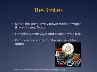 The StakesBefore the game every player made a wager (knives, horses, Goods) Sometimes even wives and children were bet. Items where awarded to the winners of the gamehttp://www.windmilltradingco.com/Images/HomePage%202.jpg