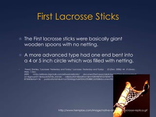 First Lacrosse SticksThe First lacrosse sticks were basically giant wooden spoons with no netting.A more advanced type had one end bent into a 4 or 5 inch circle which was filled with netting. Freed, Stanley. "Lacrosse: Yesterday and Today." Lacrosse: Yesterday and Today      23 (Dec. 2006): 44 . E-Library . Web. 1 Dec. 2009.      <http://elibrary.bigchalk.com/elibweb/elib/do/      document?set=search&dictionaryClick=&secondaryNav=&groupid=1&requestid=lib_standa      rd&resultid=4&edition=&ts=F28A9876F5576E4471968E465047F39B_1259678873042&start=1&      publicationId=&urn=urn%3Abigchalk%3AUS%3BBCLib%3Bdocument%3B135311900>. http://www.hemplax.com/image/native-american-lacrosse-replica.gif