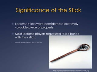Significance of the Stick Lacrosse sticks were considered a extremely valuable piece of property.Most lacrosse players requested to be buried with their stick.Duffy, Neil. The Spirit in the Stick. N.p.: n.p., n.d. Print. http://jenssannerud.com/lacrosse%20stick.jpg