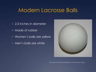 Modern Lacrosse Balls2.5 inches in diameter Made of rubber Women’s balls are yellow Men’s balls are whitehttp://upload.wikimedia.org/wikipedia/commons/a/aa/Lax_ball.jpg