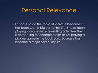 Personal Relevance I choose to do the topic of lacrosse because it has been such a big part of my life. I have been playing lacrosse since seventh grade. Weather it is competing for championships or just playing a pick up game in the back yard. Lacrosse has become a major part of my life.  