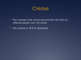 Crease The crease is the circle around the net that an offense player can not enter. The crease is 18 ft in diameter
