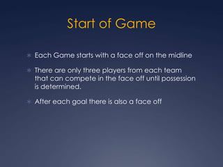Start of Game Each Game starts with a face off on the midlineThere are only three players from each team that can compete in the face off until possession is determined.After each goal there is also a face off 