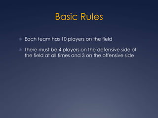 Basic RulesEach team has 10 players on the fieldThere must be 4 players on the defensive side of the field at all times and 3 on the offensive side