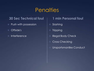 Penalties 30 Sec Technical foulPush with possessionOffside'sInterference  1 min Personal foulSlashing Tripping Illegal Body Check Cross Checking Unsportsmanlike Conduct
