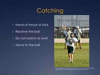 Catching Hand at throat of stick Receive the ballDo not snatch or swat Move to the ballhttp://media.highschoolplaybook.com/networks/Centralflorida/images/member_album_photos/363545/IMG_4184_original183104.JPG