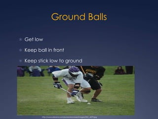 Ground Balls Get low Keep ball in frontKeep stick low to ground  http://www.eteamz.com/jacksonlacrosse/images/DSC_4579.jpg